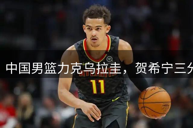 中国男篮力克乌拉圭，贺希宁三分神准，焦伯乔锋芒毕露