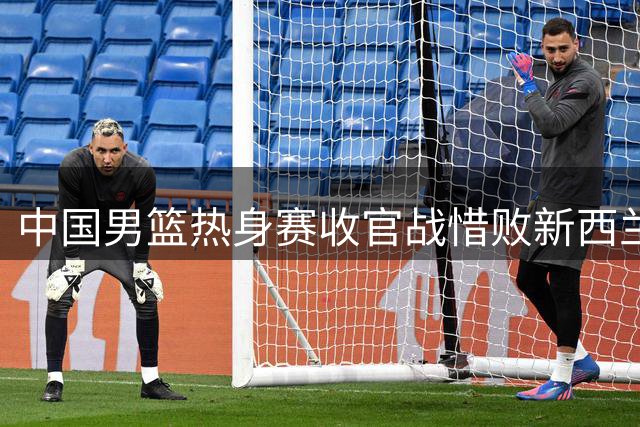 中国男篮热身赛收官战惜败新西兰，备战世预赛状态待提升