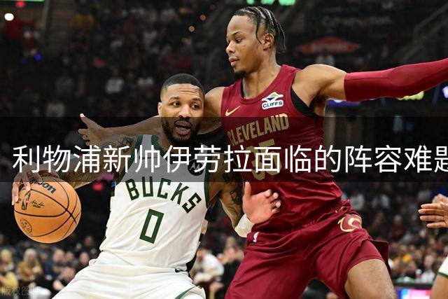 利物浦新帅伊劳拉面临的阵容难题与重建挑战