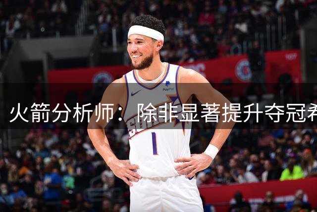 火箭分析师：除非显著提升夺冠希望，否则球队或放弃季中交易