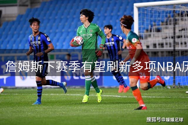 詹姆斯下赛季有望刷新多项NBA历史纪录