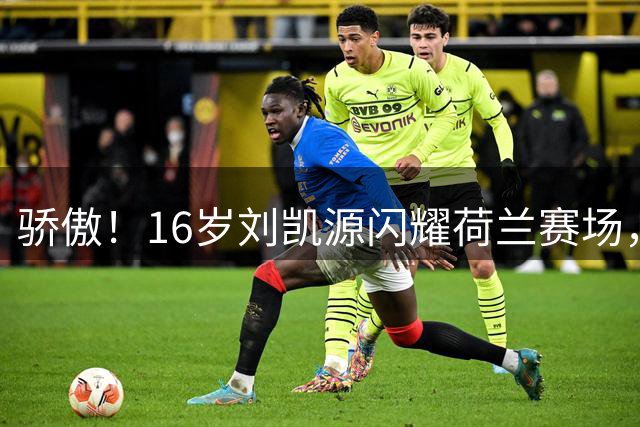 骄傲！16岁刘凯源闪耀荷兰赛场，注册黄潜U19C，越级出战独造两球